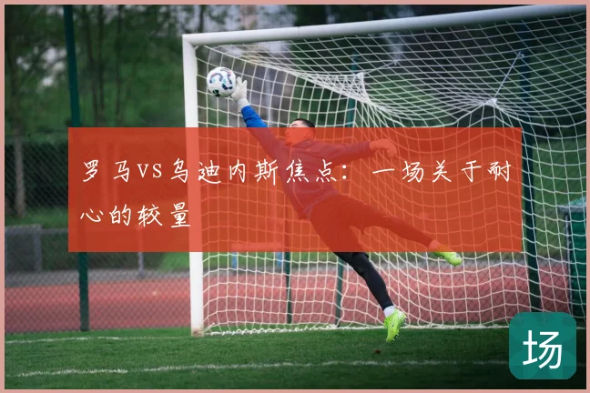 罗马vs乌迪内斯焦点:一场关于耐心的较量