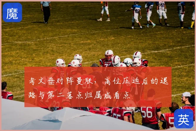 考文垂对阵曼联,高位压迫后的退路与第二落点归属成看点